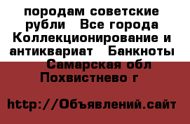 породам советские рубли - Все города Коллекционирование и антиквариат » Банкноты   . Самарская обл.,Похвистнево г.